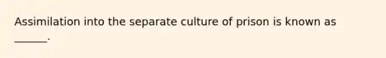 Assimilation into the separate culture of prison is known as ______.