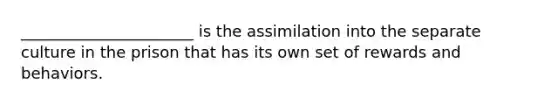 ______________________ is the assimilation into the separate culture in the prison that has its own set of rewards and behaviors.