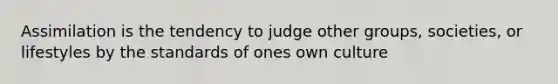 Assimilation is the tendency to judge other groups, societies, or lifestyles by the standards of ones own culture