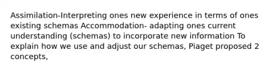 Assimilation-Interpreting ones new experience in terms of ones existing schemas Accommodation- adapting ones current understanding (schemas) to incorporate new information To explain how we use and adjust our schemas, Piaget proposed 2 concepts,