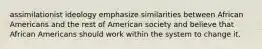 assimilationist ideology emphasize similarities between African Americans and the rest of American society and believe that African Americans should work within the system to change it.