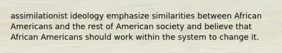 assimilationist ideology emphasize similarities between African Americans and the rest of American society and believe that African Americans should work within the system to change it.