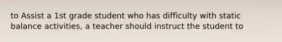 to Assist a 1st grade student who has difficulty with static balance activities, a teacher should instruct the student to