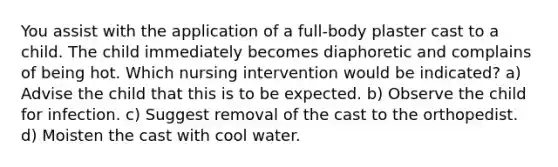 You assist with the application of a full-body plaster cast to a child. The child immediately becomes diaphoretic and complains of being hot. Which nursing intervention would be indicated? a) Advise the child that this is to be expected. b) Observe the child for infection. c) Suggest removal of the cast to the orthopedist. d) Moisten the cast with cool water.