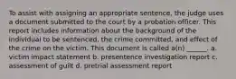 To assist with assigning an appropriate sentence, the judge uses a document submitted to the court by a probation officer. This report includes information about the background of the individual to be sentenced, the crime committed, and effect of the crime on the victim. This document is called a(n) ______. a. victim impact statement b. presentence investigation report c. assessment of guilt d. pretrial assessment report