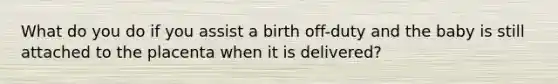 What do you do if you assist a birth off-duty and the baby is still attached to the placenta when it is delivered?