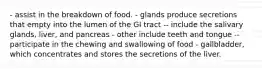 - assist in the breakdown of food. - glands produce secretions that empty into the lumen of the GI tract -- include the salivary glands, liver, and pancreas - other include teeth and tongue -- participate in the chewing and swallowing of food - gallbladder, which concentrates and stores the secretions of the liver.