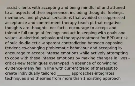 -assist clients with accepting and being mindful of and attuned to all aspects of their experience, including thoughts, feelings, memories, and physical sensations that avoided or suppressed -acceptance and commitment therapy-teach pt that negative thoughts are thoughts, not facts, encourage to accept and tolerate full range of feelings and act in keeping with goals and values -dialectical behavioural therapy-treatment for BPD at risk of suicide-dialectic -apparent contradiction between opposing tendencies-changing problematic behaviour and accepting it-encourage to accept intense emotions while actively attempting to cope with these intense emotions by making changes in lives -critics-new techniques overhyped in absence of convincing evidence-many fall in line with current trend of therapist to create individually tailored _______ approaches-integrates techniques and theories from more than 1 existing approach