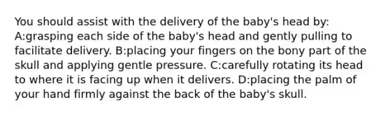 You should assist with the delivery of the baby's head by: A:grasping each side of the baby's head and gently pulling to facilitate delivery. B:placing your fingers on the bony part of the skull and applying gentle pressure. C:carefully rotating its head to where it is facing up when it delivers. D:placing the palm of your hand firmly against the back of the baby's skull.