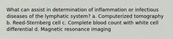 What can assist in determination of inflammation or infectious diseases of the lymphatic system? a. Computerized tomography b. Reed-Sternberg cell c. Complete blood count with white cell differential d. Magnetic resonance imaging