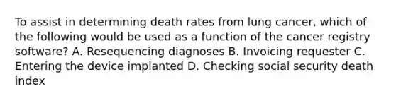 To assist in determining death rates from lung cancer, which of the following would be used as a function of the cancer registry software? A. Resequencing diagnoses B. Invoicing requester C. Entering the device implanted D. Checking social security death index