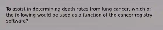 To assist in determining death rates from lung cancer, which of the following would be used as a function of the cancer registry software?