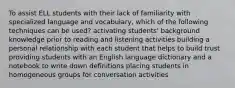 To assist ELL students with their lack of familiarity with specialized language and vocabulary, which of the following techniques can be used? activating students' background knowledge prior to reading and listening activities building a personal relationship with each student that helps to build trust providing students with an English language dictionary and a notebook to write down definitions placing students in homogeneous groups for conversation activities