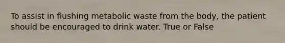 To assist in flushing metabolic waste from the body, the patient should be encouraged to drink water. True or False