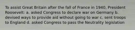 To assist Great Britain after the fall of France in 1940, <a href='https://www.questionai.com/knowledge/ktJWKc3BUj-president-roosevelt' class='anchor-knowledge'>president roosevelt</a>: a. asked Congress to declare war on Germany b. devised ways to provide aid without going to war c. sent troops to England d. asked Congress to pass the Neutrality legislation