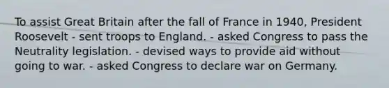 To assist Great Britain after the fall of France in 1940, President Roosevelt - sent troops to England. - asked Congress to pass the Neutrality legislation. - devised ways to provide aid without going to war. - asked Congress to declare war on Germany.