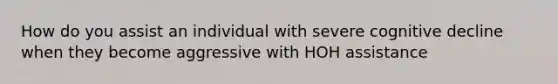 How do you assist an individual with severe cognitive decline when they become aggressive with HOH assistance