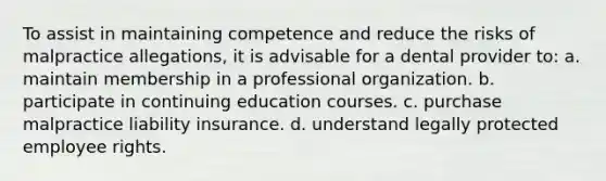 To assist in maintaining competence and reduce the risks of malpractice allegations, it is advisable for a dental provider to: a. maintain membership in a professional organization. b. participate in continuing education courses. c. purchase malpractice liability insurance. d. understand legally protected employee rights.