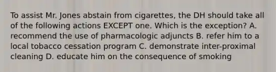 To assist Mr. Jones abstain from cigarettes, the DH should take all of the following actions EXCEPT one. Which is the exception? A. recommend the use of pharmacologic adjuncts B. refer him to a local tobacco cessation program C. demonstrate inter-proximal cleaning D. educate him on the consequence of smoking