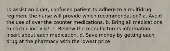 To assist an older, confused patient to adhere to a multidrug regimen, the nurse will provide which recommendation? a. Avoid the use of over-the-counter medications. b. Bring all medications to each clinic visit. c. Review the manufacturers information insert about each medication. d. Save money by getting each drug at the pharmacy with the lowest price