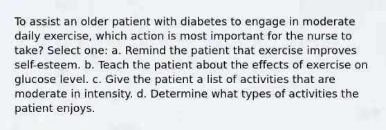 To assist an older patient with diabetes to engage in moderate daily exercise, which action is most important for the nurse to take? Select one: a. Remind the patient that exercise improves self-esteem. b. Teach the patient about the effects of exercise on glucose level. c. Give the patient a list of activities that are moderate in intensity. d. Determine what types of activities the patient enjoys.