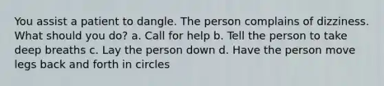 You assist a patient to dangle. The person complains of dizziness. What should you do? a. Call for help b. Tell the person to take deep breaths c. Lay the person down d. Have the person move legs back and forth in circles