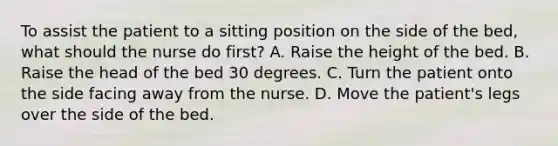 To assist the patient to a sitting position on the side of the bed, what should the nurse do first? A. Raise the height of the bed.​ B. Raise the head of the bed 30 degrees.​ C. Turn the patient onto the side facing away from the nurse.​ D. Move the patient's legs over the side of the bed.​