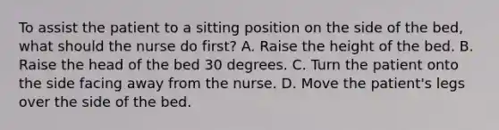 To assist the patient to a sitting position on the side of the bed, what should the nurse do first? A. Raise the height of the bed. B. Raise the head of the bed 30 degrees. C. Turn the patient onto the side facing away from the nurse. D. Move the patient's legs over the side of the bed.