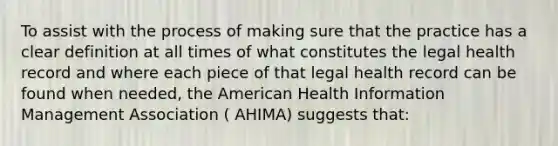 To assist with the process of making sure that the practice has a clear definition at all times of what constitutes the legal health record and where each piece of that legal health record can be found when needed, the American Health Information Management Association ( AHIMA) suggests that: