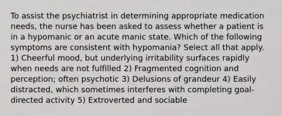 To assist the psychiatrist in determining appropriate medication needs, the nurse has been asked to assess whether a patient is in a hypomanic or an acute manic state. Which of the following symptoms are consistent with hypomania? Select all that apply. 1) Cheerful mood, but underlying irritability surfaces rapidly when needs are not fulfilled 2) Fragmented cognition and perception; often psychotic 3) Delusions of grandeur 4) Easily distracted, which sometimes interferes with completing goal-directed activity 5) Extroverted and sociable