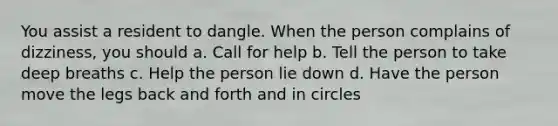 You assist a resident to dangle. When the person complains of dizziness, you should a. Call for help b. Tell the person to take deep breaths c. Help the person lie down d. Have the person move the legs back and forth and in circles