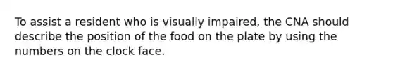 To assist a resident who is visually impaired, the CNA should describe the position of the food on the plate by using the numbers on the clock face.