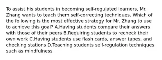 To assist his students in becoming self-regulated learners, Mr. Zhang wants to teach them self-correcting techniques. Which of the following is the most effective strategy for Mr. Zhang to use to achieve this goal? A.Having students compare their answers with those of their peers B.Requiring students to recheck their own work C.Having students use flash cards, answer tapes, and checking stations D.Teaching students self-regulation techniques such as mindfulness