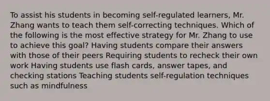 To assist his students in becoming self-regulated learners, Mr. Zhang wants to teach them self-correcting techniques. Which of the following is the most effective strategy for Mr. Zhang to use to achieve this goal? Having students compare their answers with those of their peers Requiring students to recheck their own work Having students use flash cards, answer tapes, and checking stations Teaching students self-regulation techniques such as mindfulness