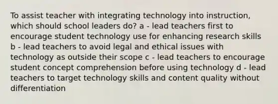 To assist teacher with integrating technology into instruction, which should school leaders do? a - lead teachers first to encourage student technology use for enhancing research skills b - lead teachers to avoid legal and ethical issues with technology as outside their scope c - lead teachers to encourage student concept comprehension before using technology d - lead teachers to target technology skills and content quality without differentiation