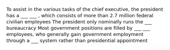 To assist in the various tasks of the chief executive, the president has a ___ ___ , which consists of more than 2.7 million federal civilian employees The president only nominally runs the ___ bureaucracy Most government positions are filled by ___ ___ employees, who generally gain government employment through a ___ system rather than presidential appointment