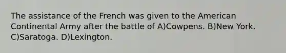The assistance of the French was given to <a href='https://www.questionai.com/knowledge/keiVE7hxWY-the-american' class='anchor-knowledge'>the american</a> Continental Army after the battle of A)Cowpens. B)New York. C)Saratoga. D)Lexington.