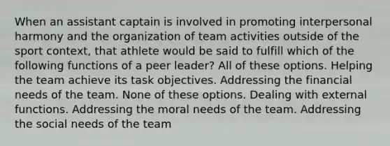 When an assistant captain is involved in promoting interpersonal harmony and the organization of team activities outside of the sport context, that athlete would be said to fulfill which of the following functions of a peer leader? All of these options. Helping the team achieve its task objectives. Addressing the financial needs of the team. None of these options. Dealing with external functions. Addressing the moral needs of the team. Addressing the social needs of the team