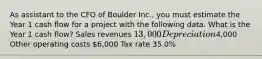 As assistant to the CFO of Boulder Inc., you must estimate the Year 1 cash flow for a project with the following data. What is the Year 1 cash flow? Sales revenues 13,000 Depreciation4,000 Other operating costs 6,000 Tax rate 35.0%