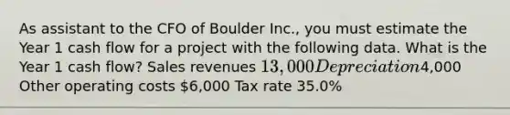 As assistant to the CFO of Boulder Inc., you must estimate the Year 1 cash flow for a project with the following data. What is the Year 1 cash flow? Sales revenues 13,000 Depreciation4,000 Other operating costs 6,000 Tax rate 35.0%