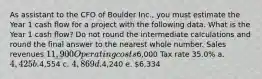 As assistant to the CFO of Boulder Inc., you must estimate the Year 1 cash flow for a project with the following data. What is the Year 1 cash flow? Do not round the intermediate calculations and round the final answer to the nearest whole number. Sales revenues 11,900 Operating costs6,000 Tax rate 35.0% a. 4,425 b.4,554 c. 4,869 d.4,240 e. 6,334