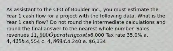 As assistant to the CFO of Boulder Inc., you must estimate the Year 1 cash flow for a project with the following data. What is the Year 1 cash flow? Do not round the intermediate calculations and round the final answer to the nearest whole number. Sales revenues 11,900 Operating costs6,000 Tax rate 35.0% a. 4,425 b.4,554 c. 4,869 d.4,240 e. 6,334