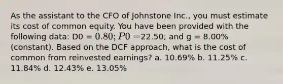 As the assistant to the CFO of Johnstone Inc., you must estimate its cost of common equity. You have been provided with the following data: D0 = 0.80; P0 =22.50; and g = 8.00% (constant). Based on the DCF approach, what is the cost of common from reinvested earnings? a. 10.69% b. 11.25% c. 11.84% d. 12.43% e. 13.05%