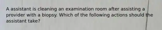 A assistant is cleaning an examination room after assisting a provider with a biopsy. Which of the following actions should the assistant take?