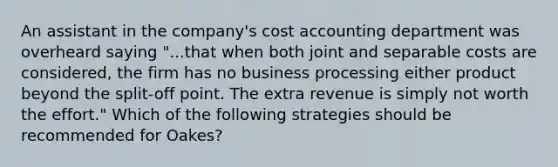 An assistant in the company's cost accounting department was overheard saying "...that when both joint and separable costs are considered, the firm has no business processing either product beyond the split-off point. The extra revenue is simply not worth the effort." Which of the following strategies should be recommended for Oakes?