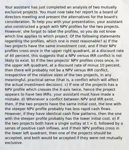 Your assistant has just completed an analysis of two mutually exclusive projects. You must now take her report to a board of directors meeting and present the alternatives for the board's consideration. To help you with your presentation, your assistant also constructed a graph with NPV profiles for the two projects. However, she forgot to label the profiles, so you do not know which line applies to which project. Of the following statements regarding the profiles, which one is most reasonable? a) If the two projects have the same investment cost, and if their NPV profiles cross once in the upper right quadrant, at a discount rate of 40 percent, this suggests that a NPV versus IRR conflict is not likely to exist. b) If the two projects' NPV profiles cross once, in the upper left quadrant, at a discount rate of minus 10 percent, then there will probably not be a NPV versus IRR conflict, irrespective of the relative sizes of the two projects, in any meaningful, practical sense (that is, a conflict which will affect the actual investment decision). c) If one of the projects has a NPV profile which crosses the X-axis twice, hence the project appears to have two IRRs, your assistant must have made a mistake. d) Whenever a conflict between NPV and IRR exist, then, if the two projects have the same initial cost, the one with the steeper NPV profile probably has less rapid cash flows. However, if they have identical cash flow patterns, then the one with the steeper profile probably has the lower initial cost. e) If the two projects both have a single outlay at t = 0, followed by a series of positive cash inflows, and if their NPV profiles cross in the lower left quadrant, then one of the projects should be accepted, and both would be accepted if they were not mutually exclusive.