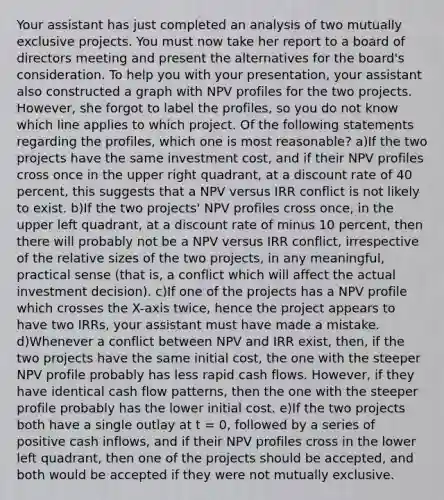 Your assistant has just completed an analysis of two mutually exclusive projects. You must now take her report to a board of directors meeting and present the alternatives for the board's consideration. To help you with your presentation, your assistant also constructed a graph with NPV profiles for the two projects. However, she forgot to label the profiles, so you do not know which line applies to which project. Of the following statements regarding the profiles, which one is most reasonable? a)If the two projects have the same investment cost, and if their NPV profiles cross once in the upper right quadrant, at a discount rate of 40 percent, this suggests that a NPV versus IRR conflict is not likely to exist. b)If the two projects' NPV profiles cross once, in the upper left quadrant, at a discount rate of minus 10 percent, then there will probably not be a NPV versus IRR conflict, irrespective of the relative sizes of the two projects, in any meaningful, practical sense (that is, a conflict which will affect the actual investment decision). c)If one of the projects has a NPV profile which crosses the X-axis twice, hence the project appears to have two IRRs, your assistant must have made a mistake. d)Whenever a conflict between NPV and IRR exist, then, if the two projects have the same initial cost, the one with the steeper NPV profile probably has less rapid cash flows. However, if they have identical cash flow patterns, then the one with the steeper profile probably has the lower initial cost. e)If the two projects both have a single outlay at t = 0, followed by a series of positive cash inflows, and if their NPV profiles cross in the lower left quadrant, then one of the projects should be accepted, and both would be accepted if they were not mutually exclusive.