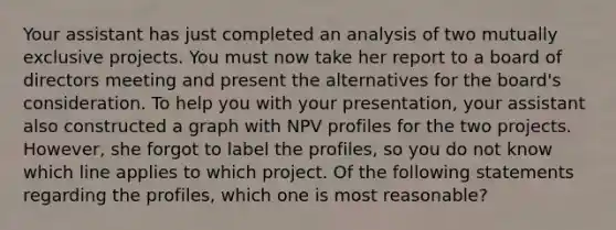 Your assistant has just completed an analysis of two mutually exclusive projects. You must now take her report to a board of directors meeting and present the alternatives for the board's consideration. To help you with your presentation, your assistant also constructed a graph with NPV profiles for the two projects. However, she forgot to label the profiles, so you do not know which line applies to which project. Of the following statements regarding the profiles, which one is most reasonable?