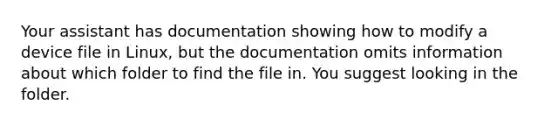 Your assistant has documentation showing how to modify a device file in Linux, but the documentation omits information about which folder to find the file in. You suggest looking in the folder.