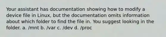 Your assistant has documentation showing how to modify a device file in Linux, but the documentation omits information about which folder to find the file in. You suggest looking in the folder. a. /mnt b. /var c. /dev d. /proc